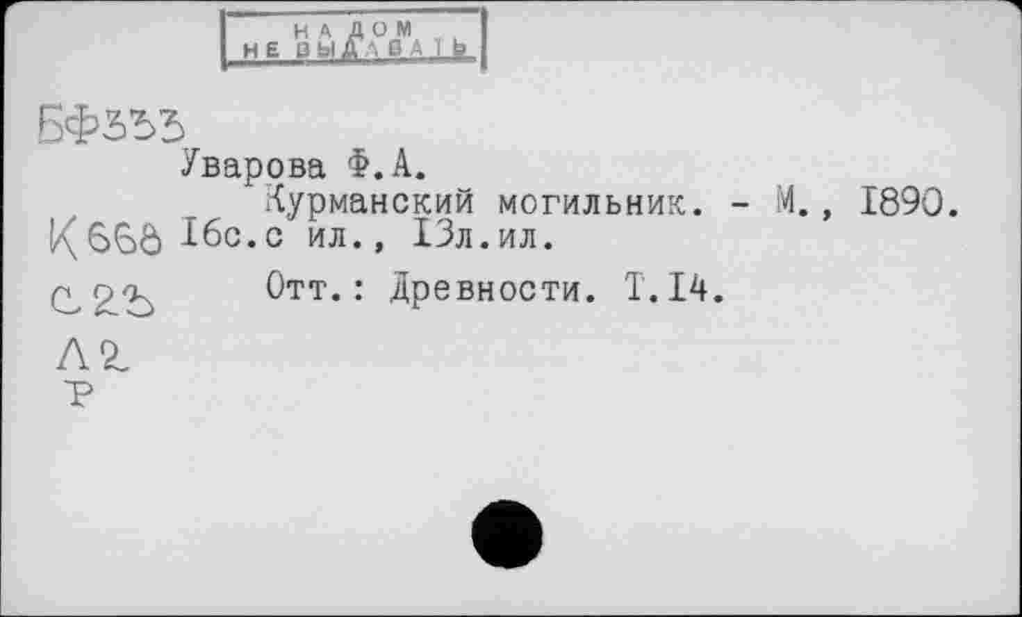 ﻿НАЛОМ НЕ ІЗЬіДЛ ß ■ I b
БФта
Уварова Ф.А.
Мурманский могильник. - М., 1890.
!/\6Ç>ô ^бс.с ил., 13л.ил.
г.о<к Отт.: Древности. T.I4.
AZ
■р